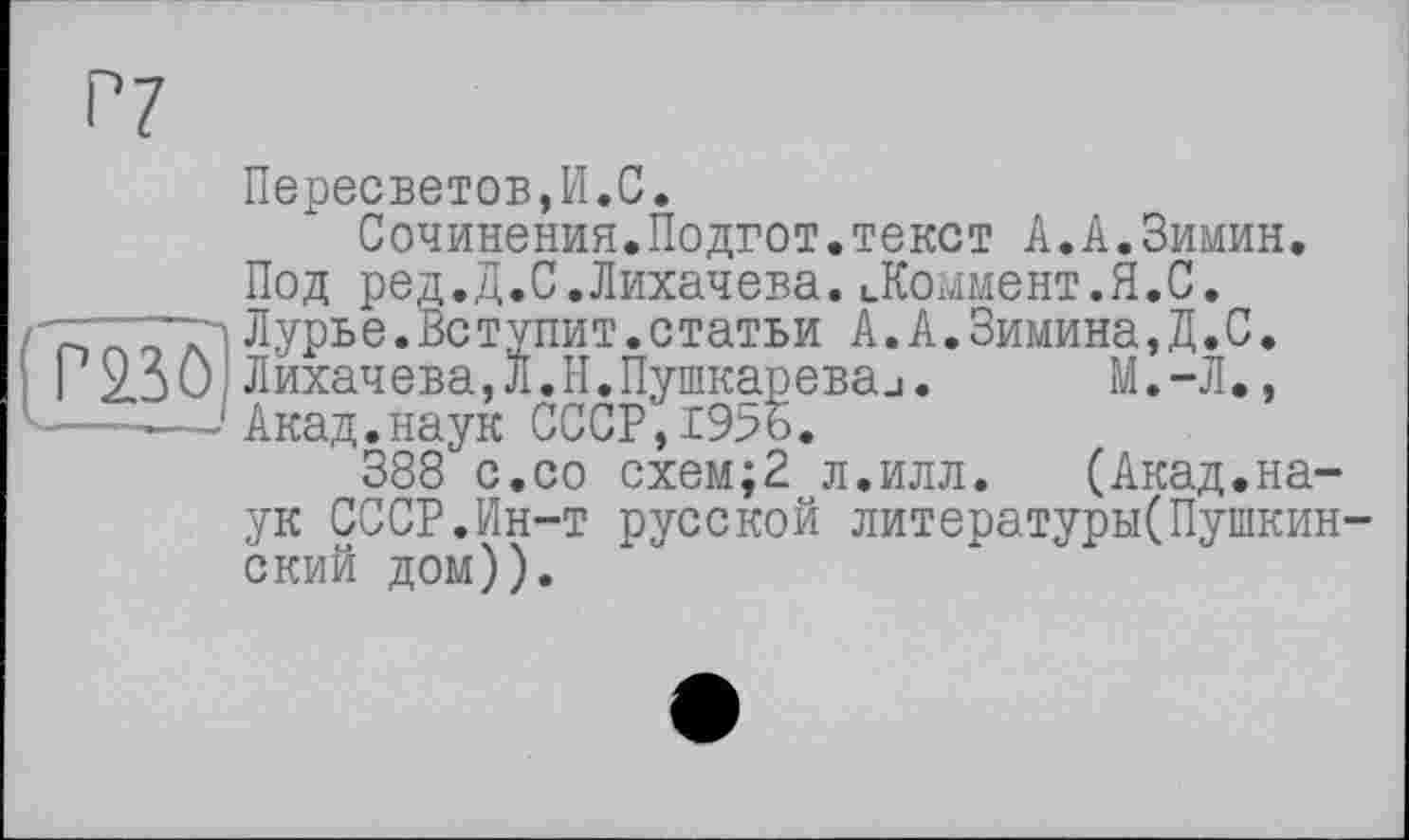 ﻿Р7
Пересветов,И.С.
Сочинения.Подгот.текст А.А.Зимин. Под ред.Д.С.Лихачева.ЦКоммент.Я.С. Лурье. Вступит, статьи А.А.Зимина,Д.С.
I 2.30 Лихачева, л. Н. Пушкарева и.	М.-Л.,
—------Акад.наук СССР, 19%.
388 с.со схем;2 л.илл. (Акад.наук СССР.Ин-т русской литературы(Пушкинский дом)).